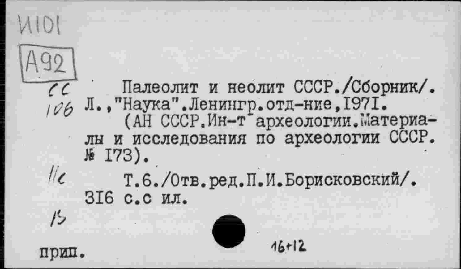 ﻿И101
Палеолит и неолит СССР./Сборник/. Л.,"Наука".Ленингр.отд-ние,197I.
(АН СССР.Ин-т археологии.Материалы и исследования по археологии СССР. №173).
Т.6./Отв.ред.П.И.Борисковский/. 316 с.с ил.
прип.
